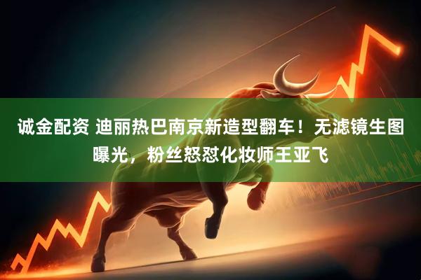 诚金配资 迪丽热巴南京新造型翻车！无滤镜生图曝光，粉丝怒怼化妆师王亚飞