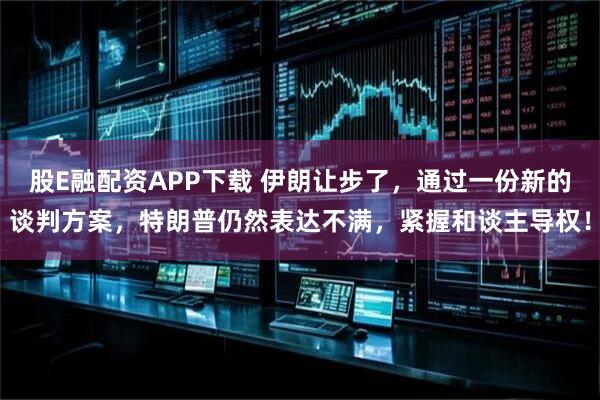 股E融配资APP下载 伊朗让步了，通过一份新的谈判方案，特朗普仍然表达不满，紧握和谈主导权！