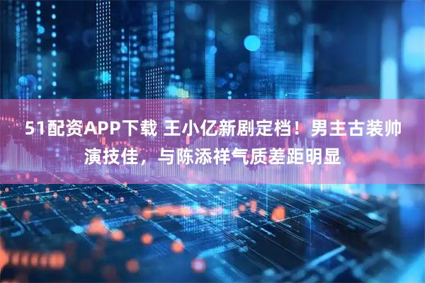 51配资APP下载 王小亿新剧定档！男主古装帅演技佳，与陈添祥气质差距明显