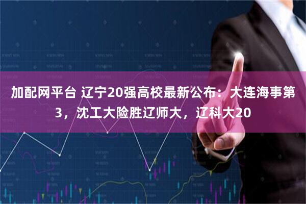 加配网平台 辽宁20强高校最新公布：大连海事第3，沈工大险胜辽师大，辽科大20